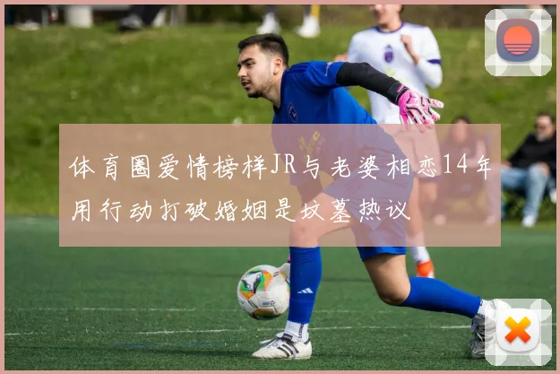 体育圈爱情榜样JR与老婆相恋14年用行动打破婚姻是坟墓热议