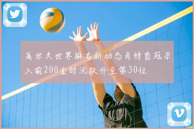 高尔夫世界排名新动态肖特首冠杀入前200金时沅跃升至第30位