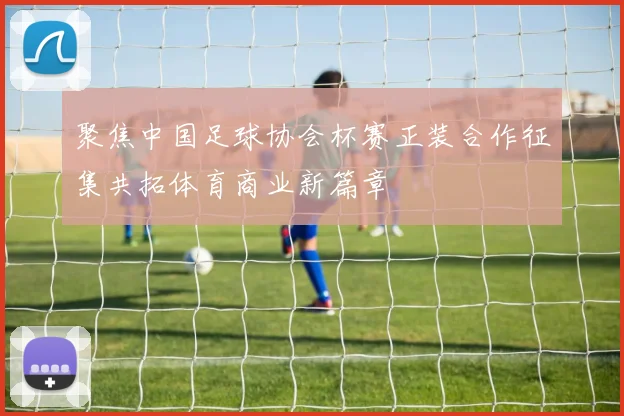 聚焦中国足球协会杯赛正装合作征集共拓体育商业新篇章