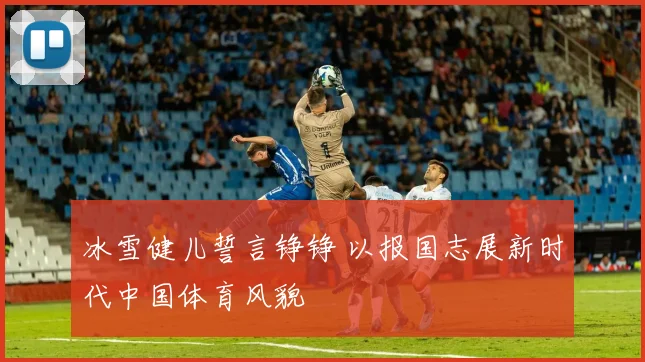 冰雪健儿誓言铮铮 以报国志展新时代中国体育风貌