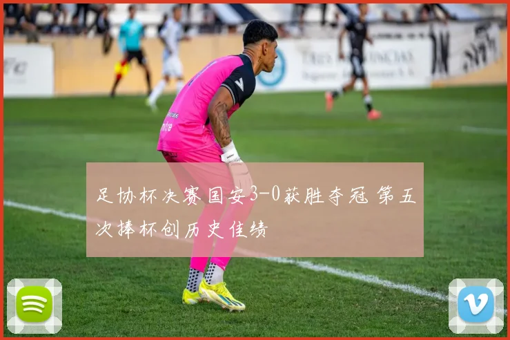 足协杯决赛国安3-0获胜夺冠 第五次捧杯创历史佳绩