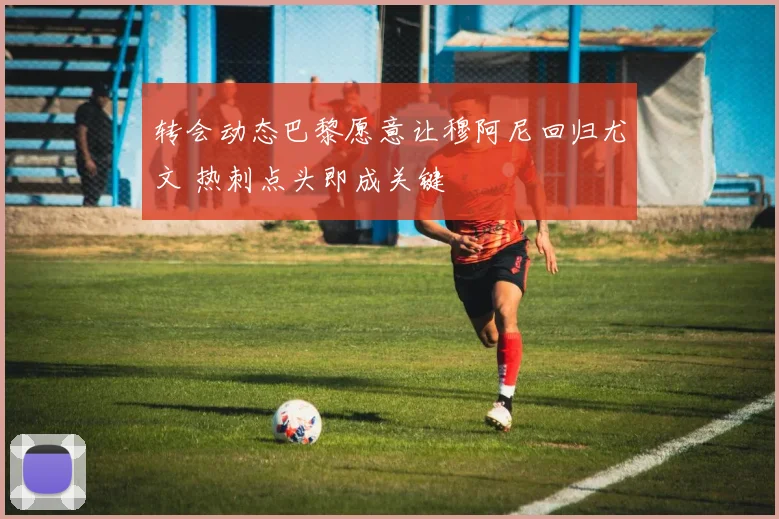 转会动态巴黎愿意让穆阿尼回归尤文 热刺点头即成关键