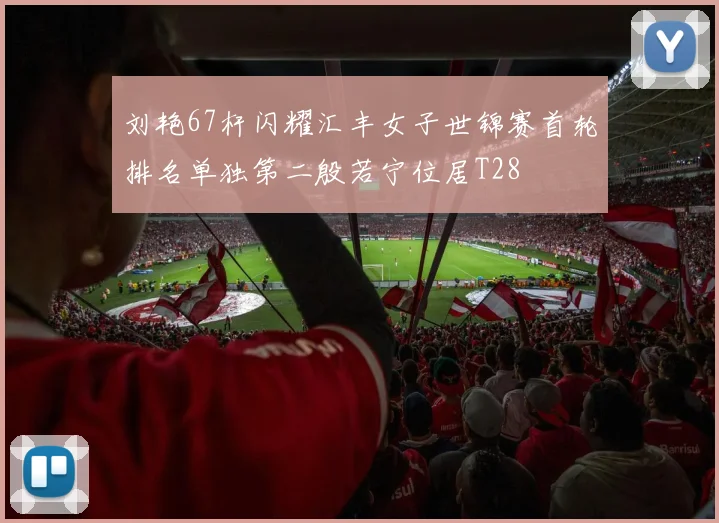 刘艳67杆闪耀汇丰女子世锦赛首轮排名单独第二殷若宁位居T28