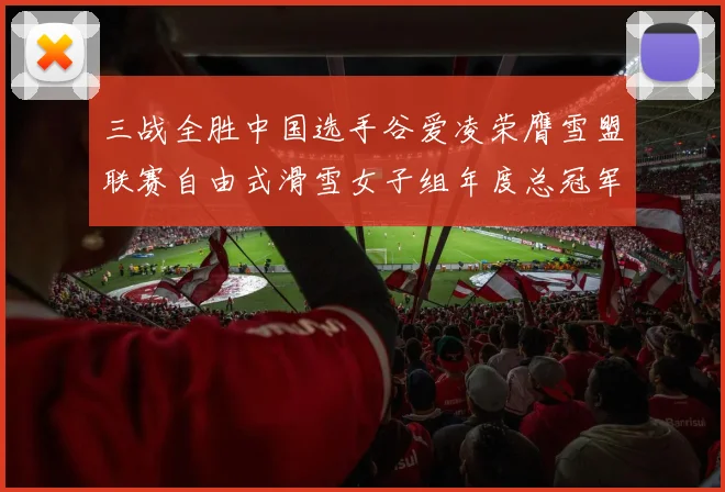 三战全胜中国选手谷爱凌荣膺雪盟联赛自由式滑雪女子组年度总冠军