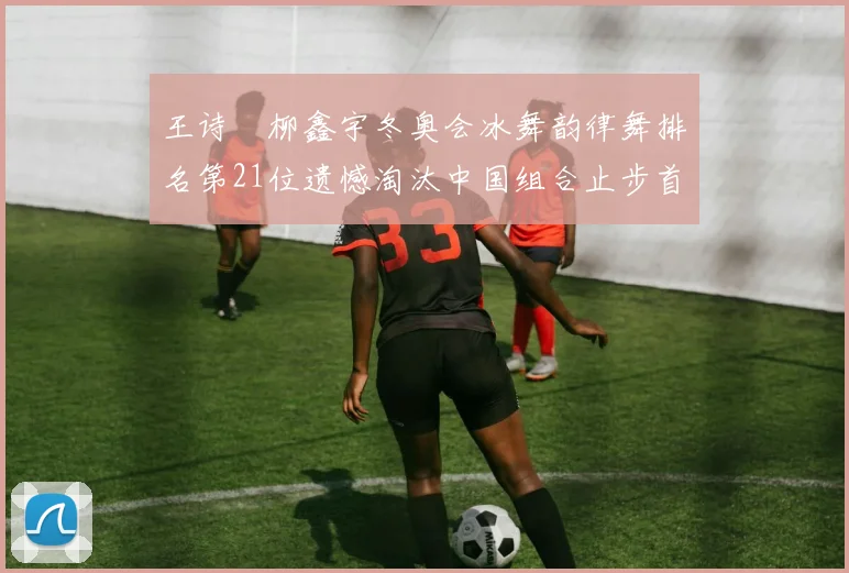王诗玥柳鑫宇冬奥会冰舞韵律舞排名第21位遗憾淘汰中国组合止步首轮