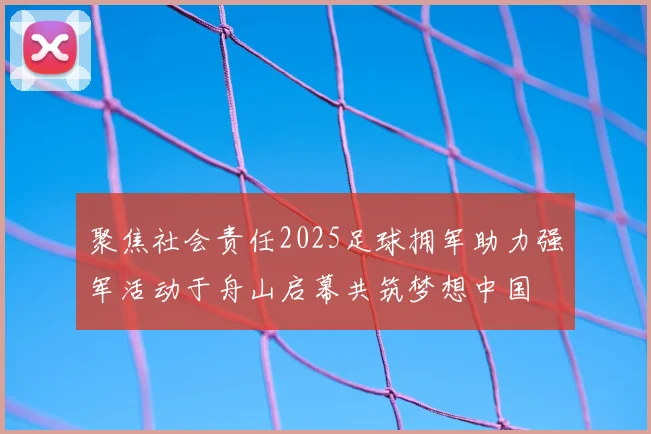 聚焦社会责任2025足球拥军助力强军活动于舟山启幕共筑梦想中国