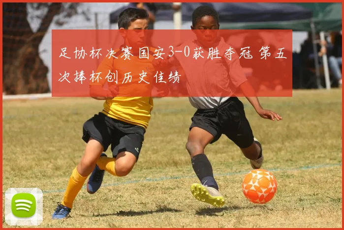 足协杯决赛国安3-0获胜夺冠 第五次捧杯创历史佳绩