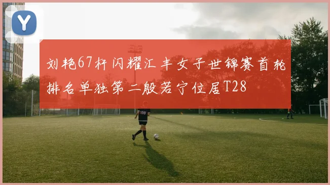 刘艳67杆闪耀汇丰女子世锦赛首轮排名单独第二殷若宁位居T28