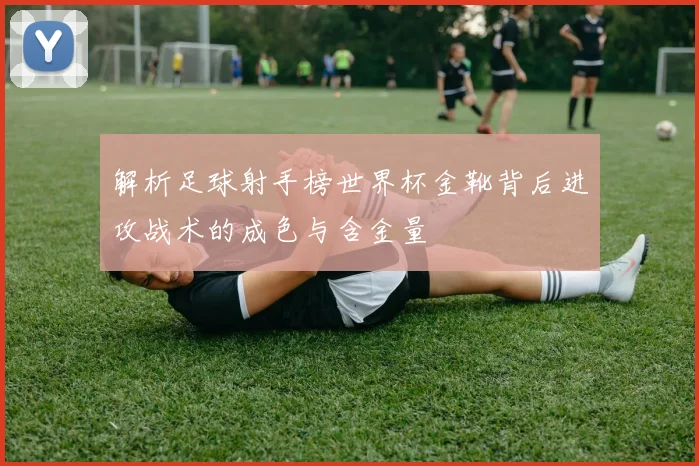 解析足球射手榜世界杯金靴背后进攻战术的成色与含金量