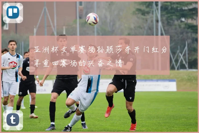 亚洲杯女单赛场孙颖莎夺开门红分享重回赛场的兴奋之情