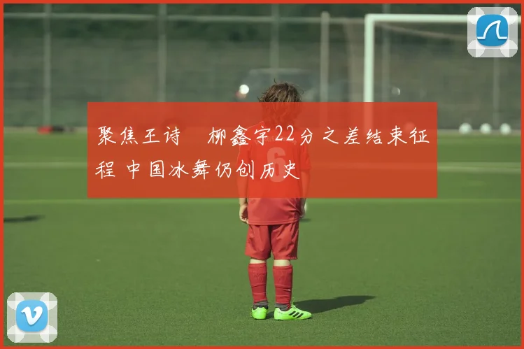 聚焦王诗玥柳鑫宇22分之差结束征程 中国冰舞仍创历史